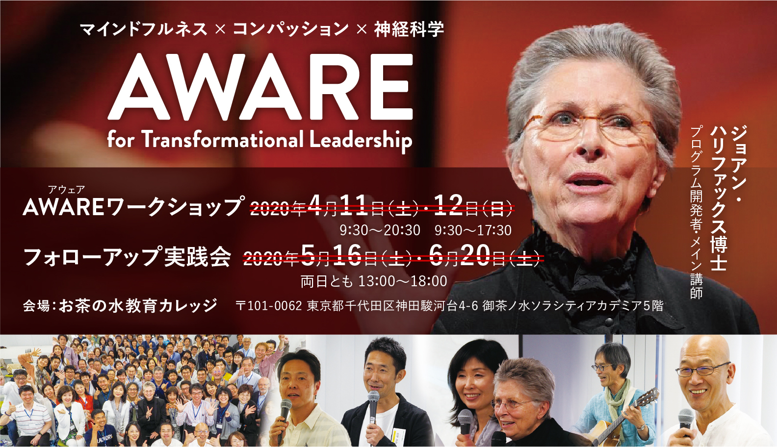 マインドフルネス × コンパッション × 神経科学 AWARE for TransformationalLeadership アウェア AWAREワークショップ 2020年4月11日（土）・12日（日）9：30〜20：30 9：30〜17：30 フォローアップ実践会 2020年5月16日（土）・6月20日（土） 両日とも 13：00〜18：00 会場：お茶の水教育カレッジ　〒101-0062 東京都千代田区神田駿河台4-6 御茶ノ水ソラシティアカデミア５階 ジョアン・ハリファックス博士プログラム開発者・メイン講師